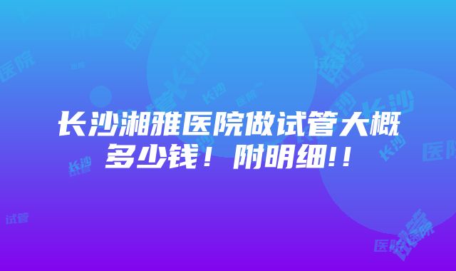 长沙湘雅医院做试管大概多少钱！附明细!！