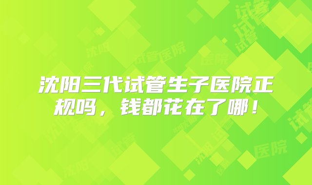 沈阳三代试管生子医院正规吗，钱都花在了哪！