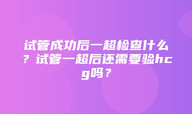 试管成功后一超检查什么？试管一超后还需要验hcg吗？