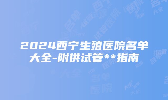 2024西宁生殖医院名单大全-附供试管**指南