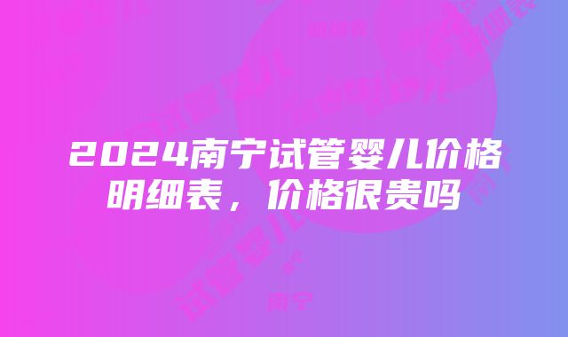 2024南宁试管婴儿价格明细表，价格很贵吗