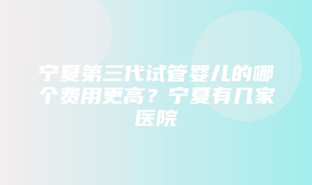 宁夏第三代试管婴儿的哪个费用更高？宁夏有几家医院