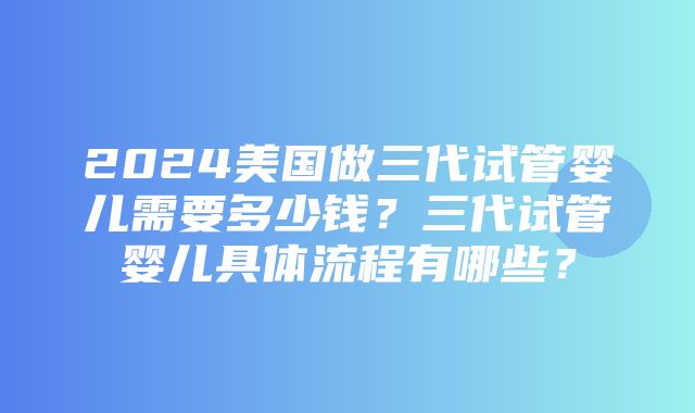 2024美国做三代试管婴儿需要多少钱？三代试管婴儿具体流程有哪些？