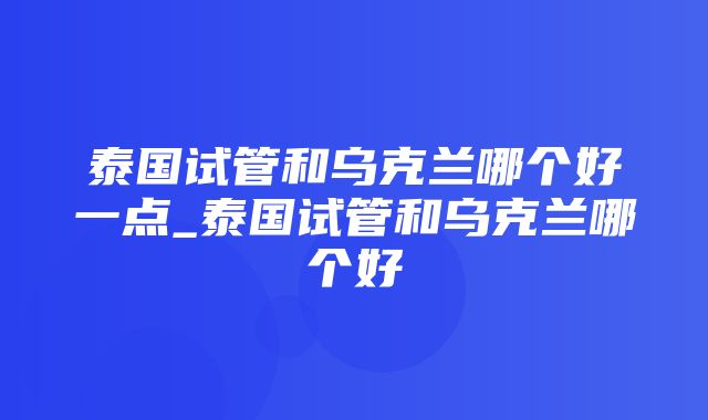 泰国试管和乌克兰哪个好一点_泰国试管和乌克兰哪个好