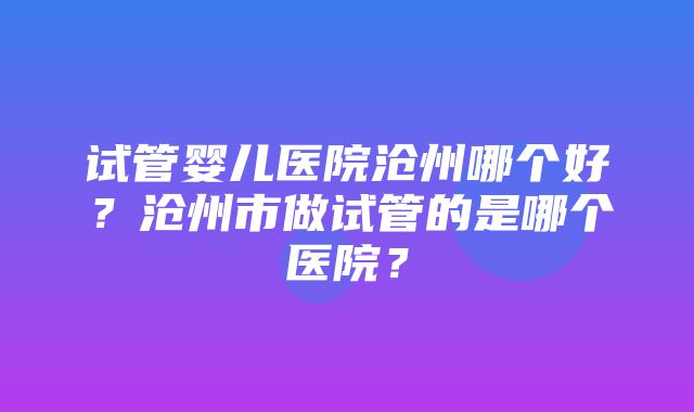 试管婴儿医院沧州哪个好？沧州市做试管的是哪个医院？