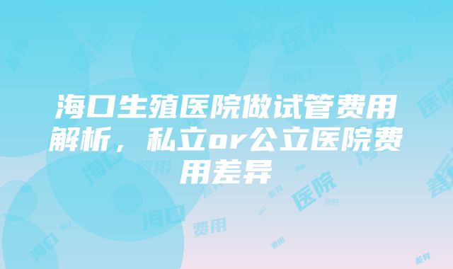 海口生殖医院做试管费用解析，私立or公立医院费用差异