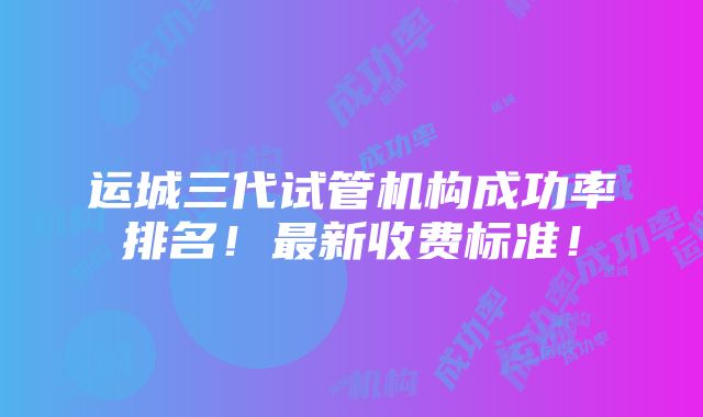 运城三代试管机构成功率排名！最新收费标准！