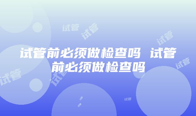 试管前必须做检查吗 试管前必须做检查吗