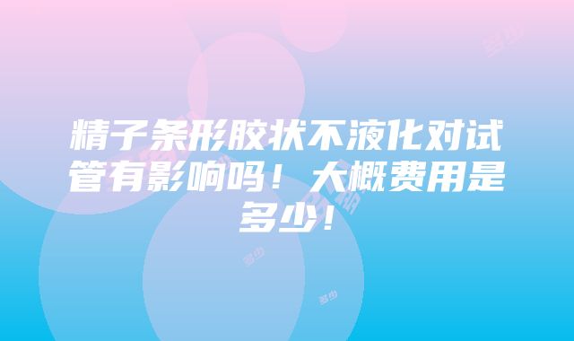 精子条形胶状不液化对试管有影响吗！大概费用是多少！