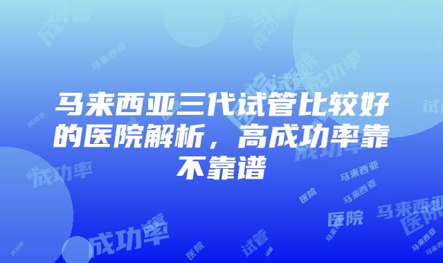 马来西亚三代试管比较好的医院解析，高成功率靠不靠谱