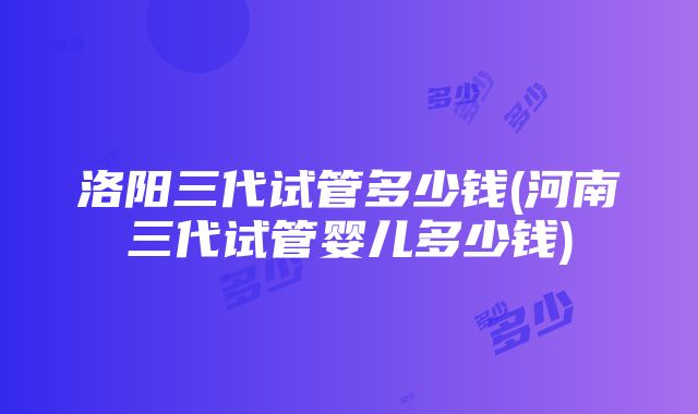 洛阳三代试管多少钱(河南三代试管婴儿多少钱)