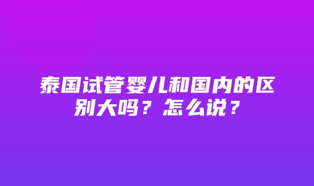 泰国试管婴儿和国内的区别大吗？怎么说？