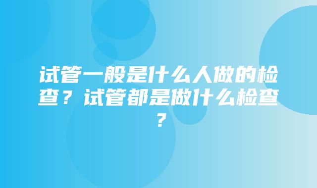 试管一般是什么人做的检查？试管都是做什么检查？