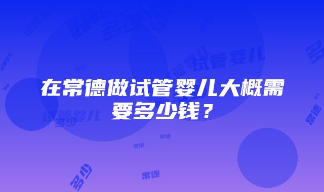 在常德做试管婴儿大概需要多少钱？