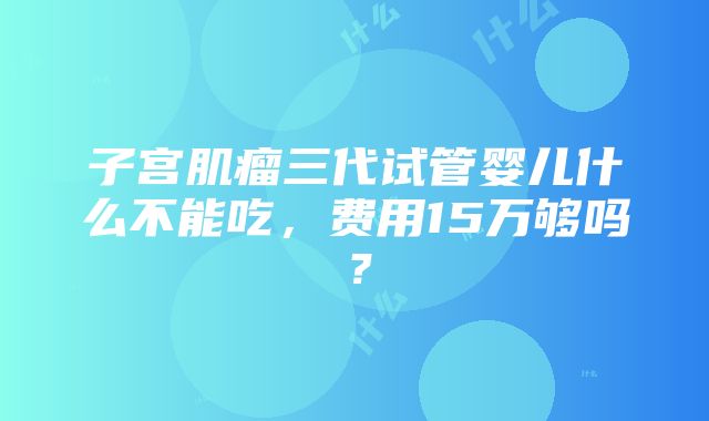 子宫肌瘤三代试管婴儿什么不能吃，费用15万够吗？