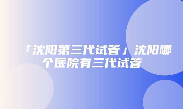 「沈阳第三代试管」沈阳哪个医院有三代试管