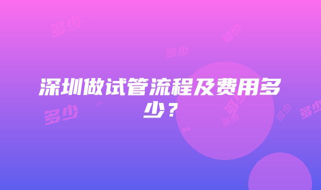 深圳做试管流程及费用多少？