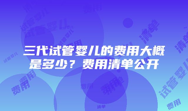 三代试管婴儿的费用大概是多少？费用清单公开