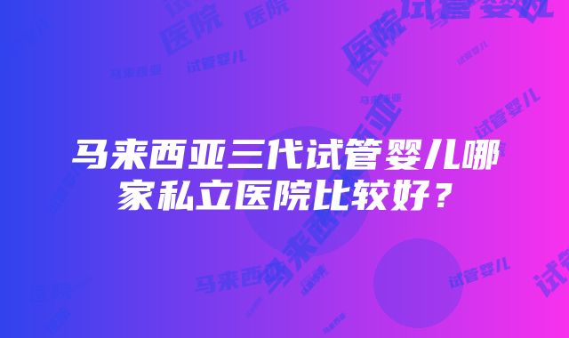 马来西亚三代试管婴儿哪家私立医院比较好？