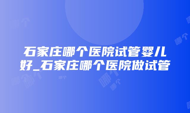 石家庄哪个医院试管婴儿好_石家庄哪个医院做试管