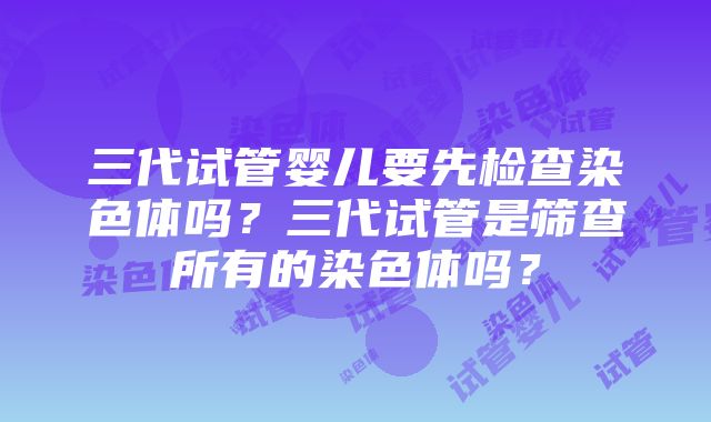 三代试管婴儿要先检查染色体吗？三代试管是筛查所有的染色体吗？