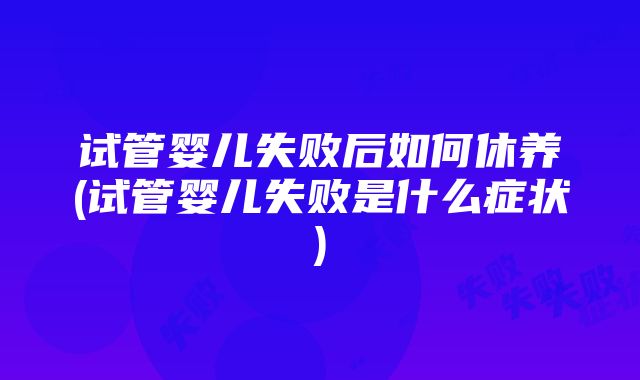 试管婴儿失败后如何休养(试管婴儿失败是什么症状)