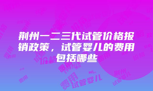 荆州一二三代试管价格报销政策，试管婴儿的费用包括哪些