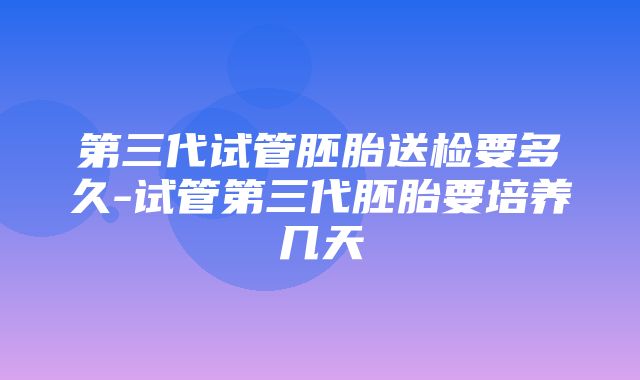 第三代试管胚胎送检要多久-试管第三代胚胎要培养几天