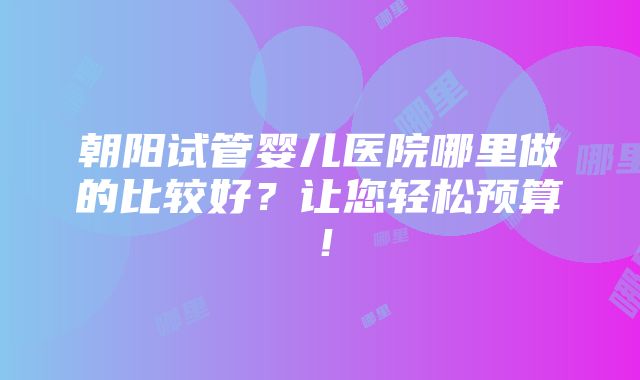 朝阳试管婴儿医院哪里做的比较好？让您轻松预算！