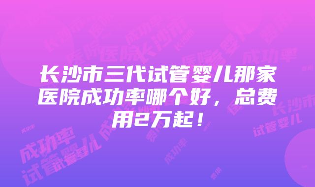 长沙市三代试管婴儿那家医院成功率哪个好，总费用2万起！