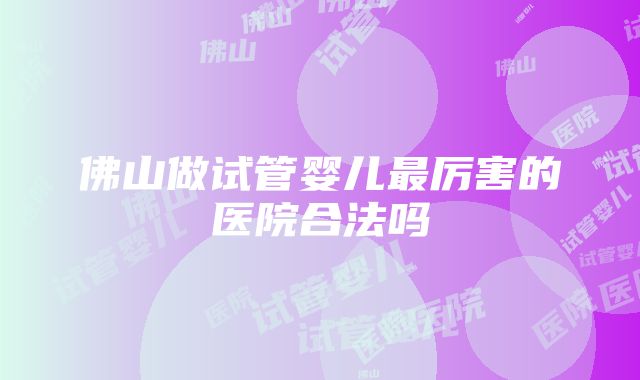 佛山做试管婴儿最厉害的医院合法吗