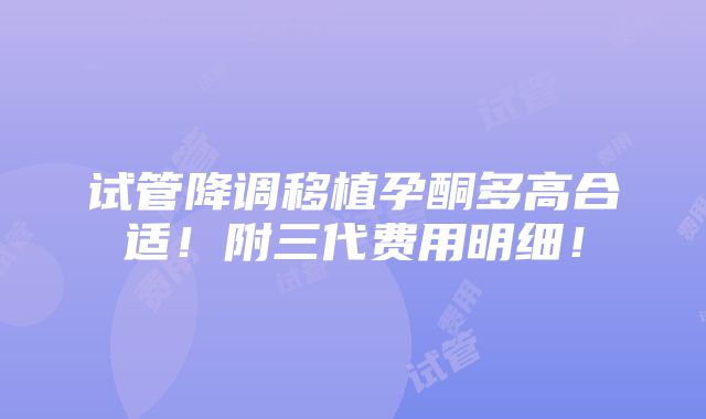 试管降调移植孕酮多高合适！附三代费用明细！