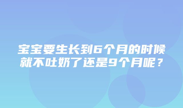 宝宝要生长到6个月的时候就不吐奶了还是9个月呢？