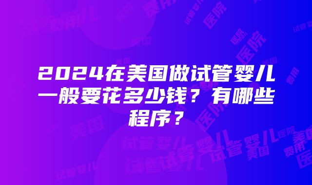 2024在美国做试管婴儿一般要花多少钱？有哪些程序？