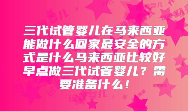 三代试管婴儿在马来西亚能做什么回家最安全的方式是什么马来西亚比较好早点做三代试管婴儿？需要准备什么！