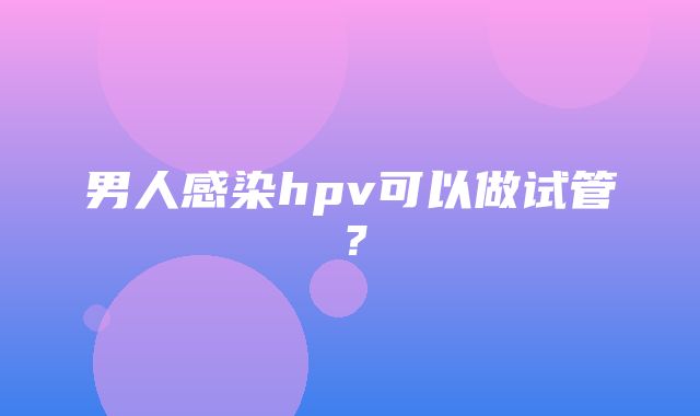 男人感染hpv可以做试管？