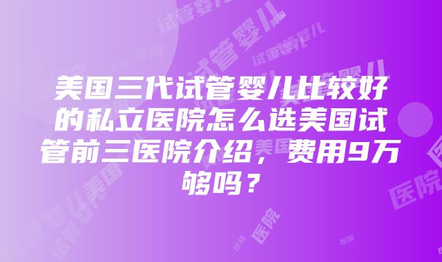 美国三代试管婴儿比较好的私立医院怎么选美国试管前三医院介绍，费用9万够吗？