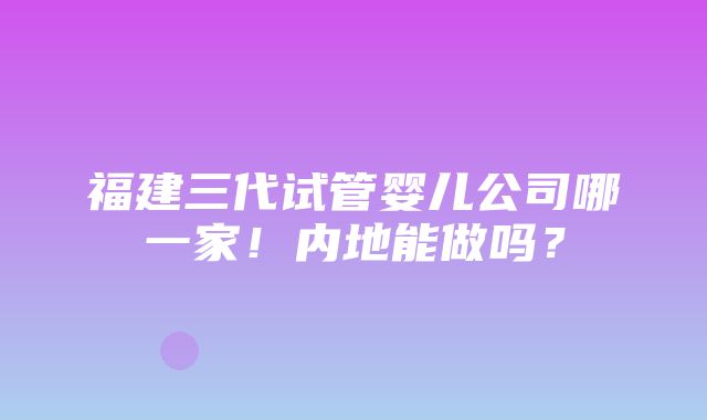 福建三代试管婴儿公司哪一家！内地能做吗？