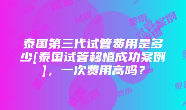 泰国第三代试管费用是多少[泰国试管移植成功案例]，一次费用高吗？