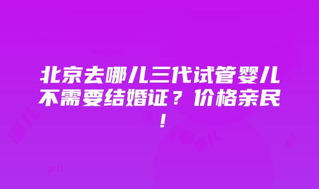 北京去哪儿三代试管婴儿不需要结婚证？价格亲民！