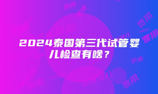 2024泰国第三代试管婴儿检查有啥？