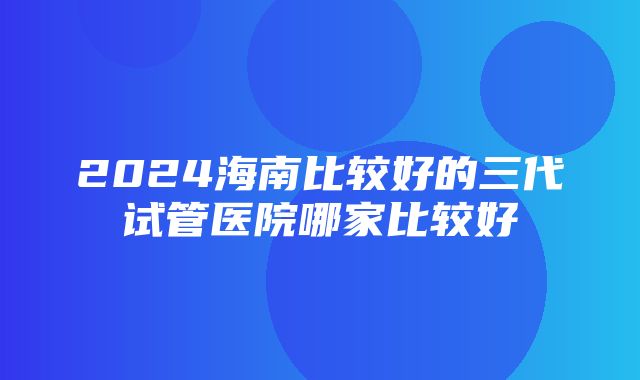 2024海南比较好的三代试管医院哪家比较好