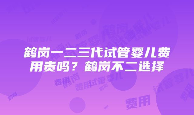 鹤岗一二三代试管婴儿费用贵吗？鹤岗不二选择