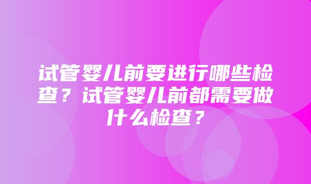 试管婴儿前要进行哪些检查？试管婴儿前都需要做什么检查？