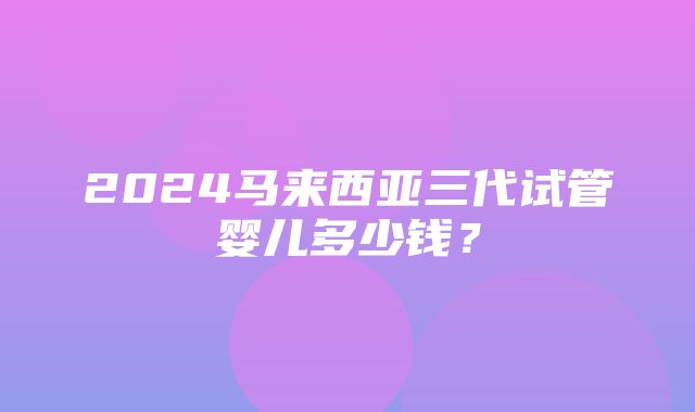 2024马来西亚三代试管婴儿多少钱？