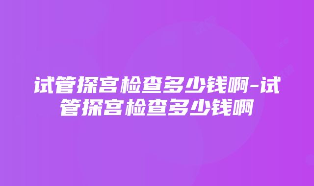 试管探宫检查多少钱啊-试管探宫检查多少钱啊