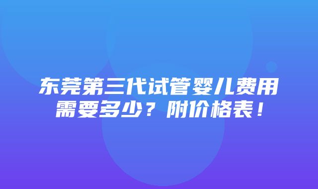 东莞第三代试管婴儿费用需要多少？附价格表！