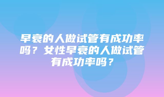 早衰的人做试管有成功率吗？女性早衰的人做试管有成功率吗？