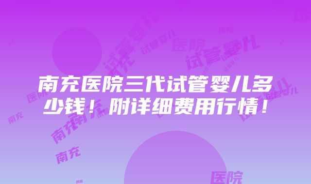 南充医院三代试管婴儿多少钱！附详细费用行情！