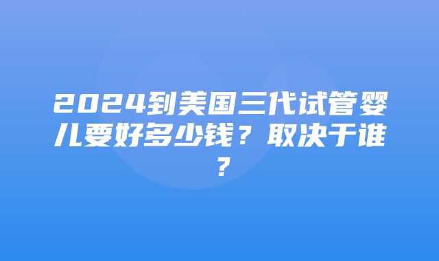 2024到美国三代试管婴儿要好多少钱？取决于谁？